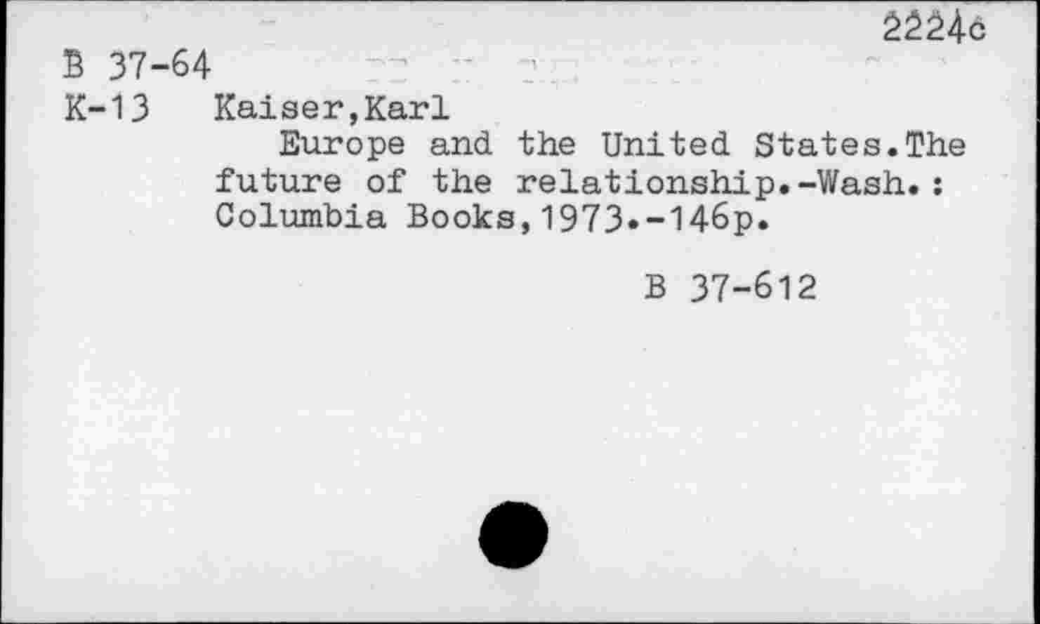 ﻿2224b
B 37-64
K-13 Kaiser,Karl
Europe and the United States.The future of the relationship.-Wash.: Columbia Books,1973«-146p.
B 37-612